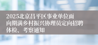 2025北京昌平区事业单位面向期满乡村振兴协理员定向招聘体检、考察通知