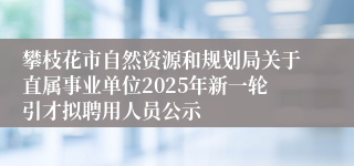 攀枝花市自然资源和规划局关于直属事业单位2025年新一轮引才拟聘用人员公示