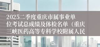2025二季度重庆市属事业单位考试总成绩及体检名单（重庆三峡医药高等专科学校附属人民医院）