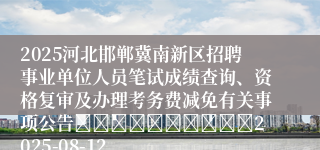 2025河北邯郸冀南新区招聘事业单位人员笔试成绩查询、资格复审及办理考务费减免有关事项公告										2025-08-12