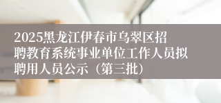 2025黑龙江伊春市乌翠区招聘教育系统事业单位工作人员拟聘用人员公示（第三批）