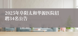 2025年阜阳太和华源医院招聘34名公告