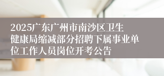2025广东广州市南沙区卫生健康局缩减部分招聘下属事业单位工作人员岗位开考公告