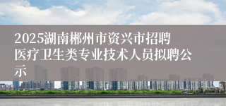 2025湖南郴州市资兴市招聘医疗卫生类专业技术人员拟聘公示