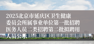 2025北京市延庆区卫生健康委员会所属事业单位第一批招聘医务人员二类招聘第二批拟聘用人员公示
