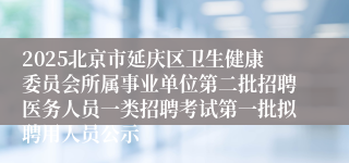 2025北京市延庆区卫生健康委员会所属事业单位第二批招聘医务人员一类招聘考试第一批拟聘用人员公示
