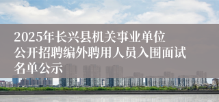2025年长兴县机关事业单位公开招聘编外聘用人员入围面试名单公示