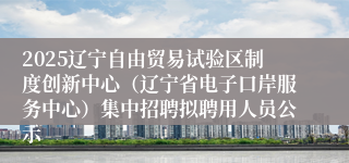 2025辽宁自由贸易试验区制度创新中心（辽宁省电子口岸服务中心）集中招聘拟聘用人员公示
