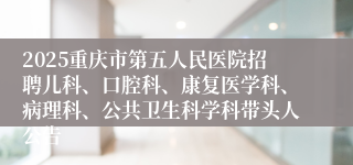 2025重庆市第五人民医院招聘儿科、口腔科、康复医学科、病理科、公共卫生科学科带头人公告