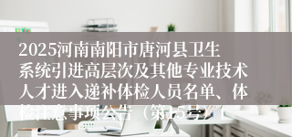 2025河南南阳市唐河县卫生系统引进高层次及其他专业技术人才进入递补体检人员名单、体检注意事项公告（第15号）