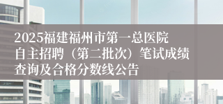 2025福建福州市第一总医院自主招聘（第二批次）笔试成绩查询及合格分数线公告