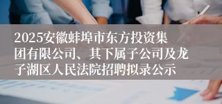 2025安徽蚌埠市东方投资集团有限公司、其下属子公司及龙子湖区人民法院招聘拟录公示