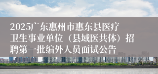 2025广东惠州市惠东县医疗卫生事业单位（县域医共体）招聘第一批编外人员面试公告
