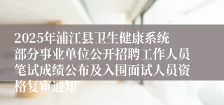 2025年浦江县卫生健康系统部分事业单位公开招聘工作人员笔试成绩公布及入围面试人员资格复审通知