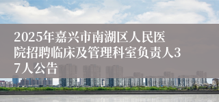 2025年嘉兴市南湖区人民医院招聘临床及管理科室负责人37人公告
