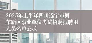 2025年上半年四川遂宁市河东新区事业单位考试招聘拟聘用人员名单公示