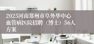 2025河南郑州市阜外华中心血管病医院招聘（博士）56人方案
