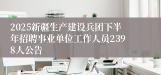 2025新疆生产建设兵团下半年招聘事业单位工作人员2398人公告