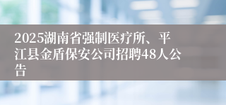 2025湖南省强制医疗所、平江县金盾保安公司招聘48人公告