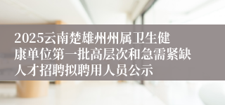 2025云南楚雄州州属卫生健康单位第一批高层次和急需紧缺人才招聘拟聘用人员公示