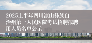 2025上半年四川凉山彝族自治州第一人民医院考试招聘拟聘用人员名单公示