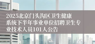 2025北京门头沟区卫生健康系统下半年事业单位招聘卫生专业技术人员101人公告