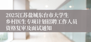 2025江苏盐城东台市大学生乡村医生专项计划招聘工作人员资格复审及面试通知