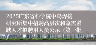 2025广东省科学院中乌焊接研究所集中招聘高层次和急需紧缺人才拟聘用人员公示（第一批）