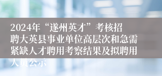 2024年“遂州英才”考核招聘大英县事业单位高层次和急需紧缺人才聘用考察结果及拟聘用人员公示