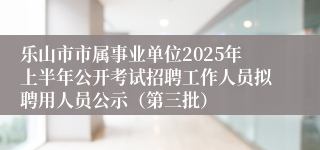 乐山市市属事业单位2025年上半年公开考试招聘工作人员拟聘用人员公示（第三批）