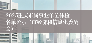 2025重庆市属事业单位体检名单公示（市经济和信息化委员会）