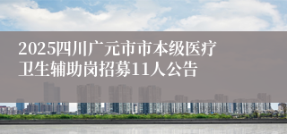 2025四川广元市市本级医疗卫生辅助岗招募11人公告