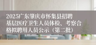 2025广东肇庆市怀集县招聘基层医疗卫生人员体检、考察合格拟聘用人员公示（第二批）
