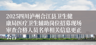 2025四川泸州合江县卫生健康局医疗卫生辅助岗位招募现场审查合格人员名单相关信息更正公告