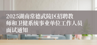2025湖南常德武陵区招聘教师和卫健系统事业单位工作人员面试通知
