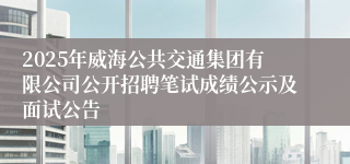 2025年威海公共交通集团有限公司公开招聘笔试成绩公示及面试公告
