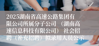 2025湖南省高速公路集团有限公司所属分子公司 （湖南高速信息科技有限公司） 社会招聘（补充招聘）拟录用人员公示