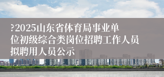 ?2025山东省体育局事业单位初级综合类岗位招聘工作人员拟聘用人员公示