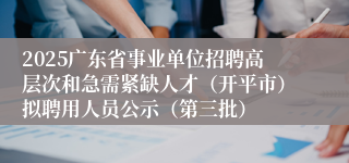 2025广东省事业单位招聘高层次和急需紧缺人才（开平市）拟聘用人员公示（第三批）