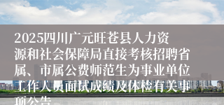 2025四川广元旺苍县人力资源和社会保障局直接考核招聘省属、市属公费师范生为事业单位工作人员面试成绩及体检有关事项公告