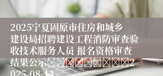 2025宁夏固原市住房和城乡建设局招聘建设工程消防审查验收技术服务人员 报名资格审查结果公示									2025-08-14