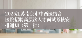 2025江苏南京市中西医结合医院招聘高层次人才面试考核安排通知（第一批）
