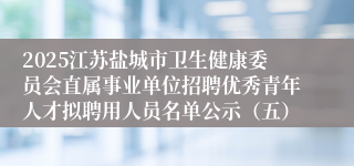 2025江苏盐城市卫生健康委员会直属事业单位招聘优秀青年人才拟聘用人员名单公示（五）