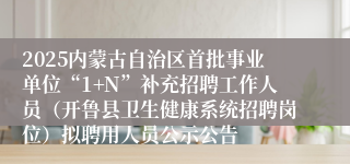 2025内蒙古自治区首批事业单位“1+N”补充招聘工作人员（开鲁县卫生健康系统招聘岗位）拟聘用人员公示公告