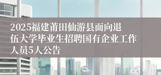 2025福建莆田仙游县面向退伍大学毕业生招聘国有企业工作人员5人公告