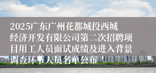 2025广东广州花都城投西城经济开发有限公司第二次招聘项目用工人员面试成绩及进入背景调查环节人员名单公布