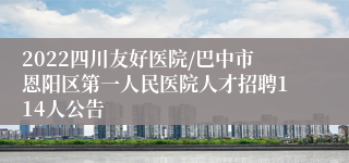 2022四川友好医院/巴中市恩阳区第一人民医院人才招聘114人公告
