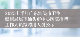 2025上半年广东汕头市卫生健康局属下汕头市中心医院招聘工作人员拟聘用人员公示