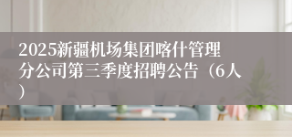 2025新疆机场集团喀什管理分公司第三季度招聘公告（6人）