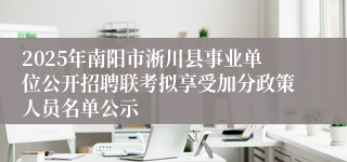 2025年南阳市淅川县事业单位公开招聘联考拟享受加分政策人员名单公示